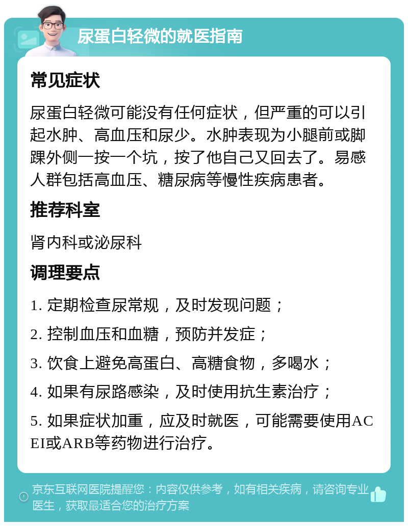 尿蛋白轻微的就医指南 常见症状 尿蛋白轻微可能没有任何症状，但严重的可以引起水肿、高血压和尿少。水肿表现为小腿前或脚踝外侧一按一个坑，按了他自己又回去了。易感人群包括高血压、糖尿病等慢性疾病患者。 推荐科室 肾内科或泌尿科 调理要点 1. 定期检查尿常规，及时发现问题； 2. 控制血压和血糖，预防并发症； 3. 饮食上避免高蛋白、高糖食物，多喝水； 4. 如果有尿路感染，及时使用抗生素治疗； 5. 如果症状加重，应及时就医，可能需要使用ACEI或ARB等药物进行治疗。