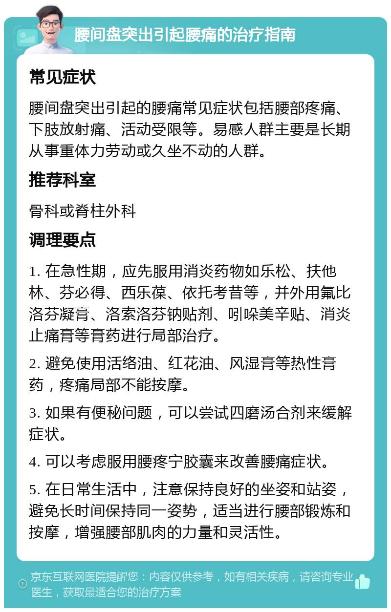 腰间盘突出引起腰痛的治疗指南 常见症状 腰间盘突出引起的腰痛常见症状包括腰部疼痛、下肢放射痛、活动受限等。易感人群主要是长期从事重体力劳动或久坐不动的人群。 推荐科室 骨科或脊柱外科 调理要点 1. 在急性期，应先服用消炎药物如乐松、扶他林、芬必得、西乐葆、依托考昔等，并外用氟比洛芬凝膏、洛索洛芬钠贴剂、吲哚美辛贴、消炎止痛膏等膏药进行局部治疗。 2. 避免使用活络油、红花油、风湿膏等热性膏药，疼痛局部不能按摩。 3. 如果有便秘问题，可以尝试四磨汤合剂来缓解症状。 4. 可以考虑服用腰疼宁胶囊来改善腰痛症状。 5. 在日常生活中，注意保持良好的坐姿和站姿，避免长时间保持同一姿势，适当进行腰部锻炼和按摩，增强腰部肌肉的力量和灵活性。