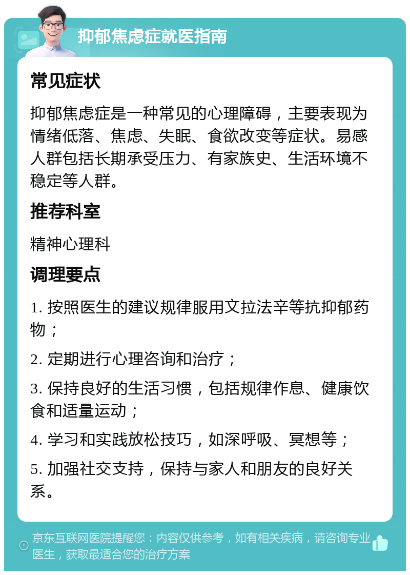 抑郁焦虑症就医指南 常见症状 抑郁焦虑症是一种常见的心理障碍，主要表现为情绪低落、焦虑、失眠、食欲改变等症状。易感人群包括长期承受压力、有家族史、生活环境不稳定等人群。 推荐科室 精神心理科 调理要点 1. 按照医生的建议规律服用文拉法辛等抗抑郁药物； 2. 定期进行心理咨询和治疗； 3. 保持良好的生活习惯，包括规律作息、健康饮食和适量运动； 4. 学习和实践放松技巧，如深呼吸、冥想等； 5. 加强社交支持，保持与家人和朋友的良好关系。