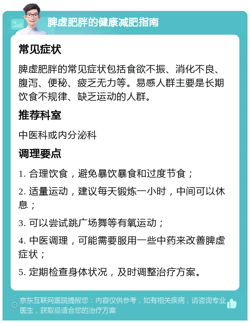 脾虚肥胖的健康减肥指南 常见症状 脾虚肥胖的常见症状包括食欲不振、消化不良、腹泻、便秘、疲乏无力等。易感人群主要是长期饮食不规律、缺乏运动的人群。 推荐科室 中医科或内分泌科 调理要点 1. 合理饮食，避免暴饮暴食和过度节食； 2. 适量运动，建议每天锻炼一小时，中间可以休息； 3. 可以尝试跳广场舞等有氧运动； 4. 中医调理，可能需要服用一些中药来改善脾虚症状； 5. 定期检查身体状况，及时调整治疗方案。