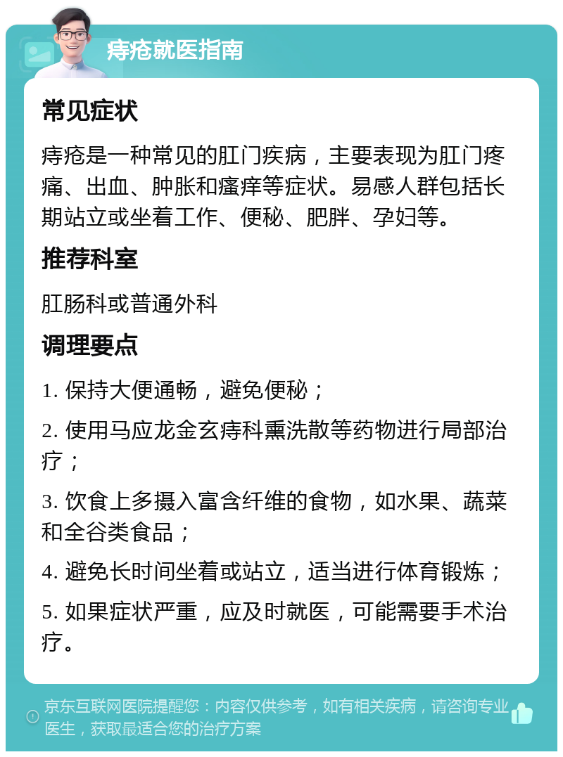 痔疮就医指南 常见症状 痔疮是一种常见的肛门疾病，主要表现为肛门疼痛、出血、肿胀和瘙痒等症状。易感人群包括长期站立或坐着工作、便秘、肥胖、孕妇等。 推荐科室 肛肠科或普通外科 调理要点 1. 保持大便通畅，避免便秘； 2. 使用马应龙金玄痔科熏洗散等药物进行局部治疗； 3. 饮食上多摄入富含纤维的食物，如水果、蔬菜和全谷类食品； 4. 避免长时间坐着或站立，适当进行体育锻炼； 5. 如果症状严重，应及时就医，可能需要手术治疗。