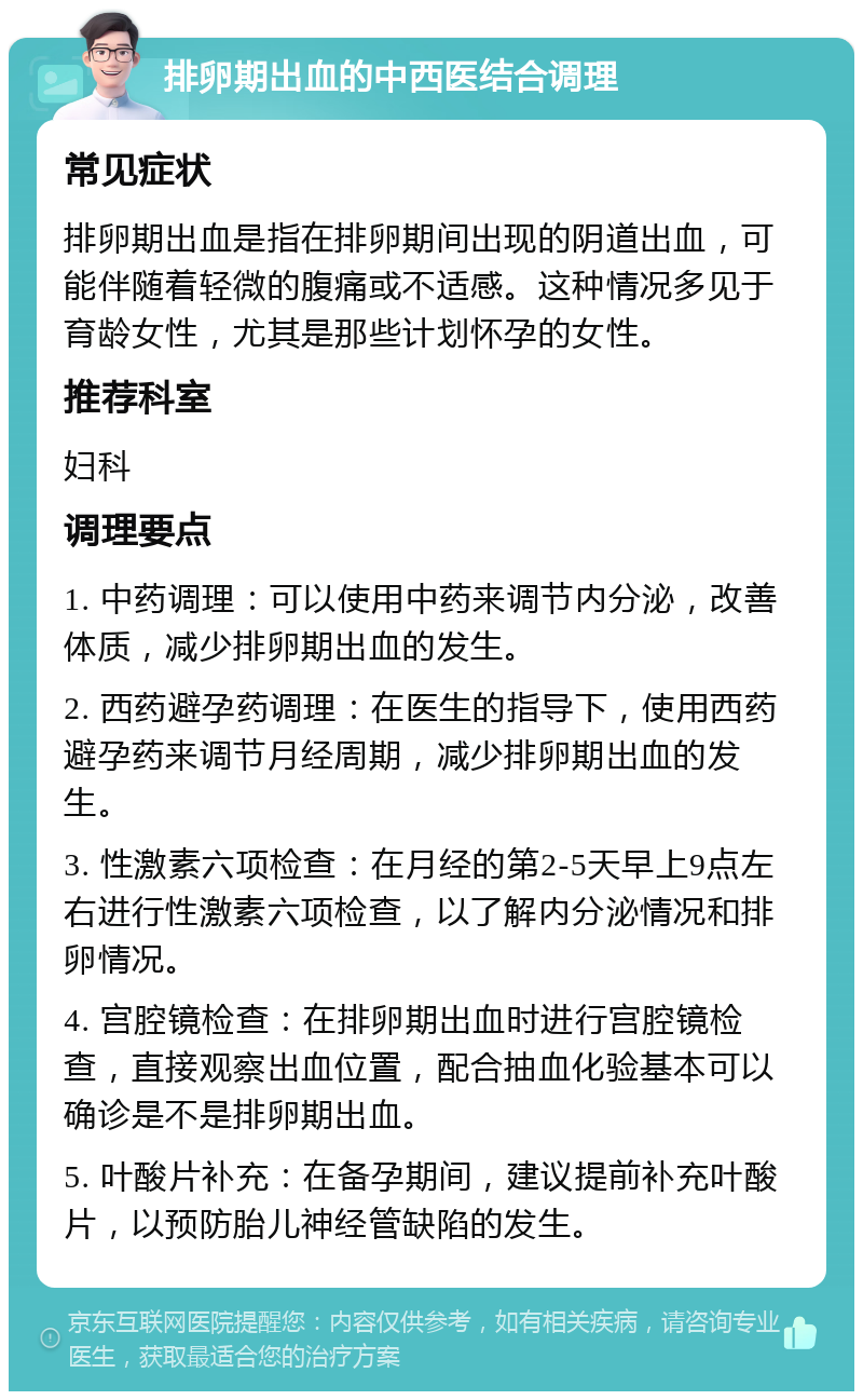 排卵期出血的中西医结合调理 常见症状 排卵期出血是指在排卵期间出现的阴道出血，可能伴随着轻微的腹痛或不适感。这种情况多见于育龄女性，尤其是那些计划怀孕的女性。 推荐科室 妇科 调理要点 1. 中药调理：可以使用中药来调节内分泌，改善体质，减少排卵期出血的发生。 2. 西药避孕药调理：在医生的指导下，使用西药避孕药来调节月经周期，减少排卵期出血的发生。 3. 性激素六项检查：在月经的第2-5天早上9点左右进行性激素六项检查，以了解内分泌情况和排卵情况。 4. 宫腔镜检查：在排卵期出血时进行宫腔镜检查，直接观察出血位置，配合抽血化验基本可以确诊是不是排卵期出血。 5. 叶酸片补充：在备孕期间，建议提前补充叶酸片，以预防胎儿神经管缺陷的发生。