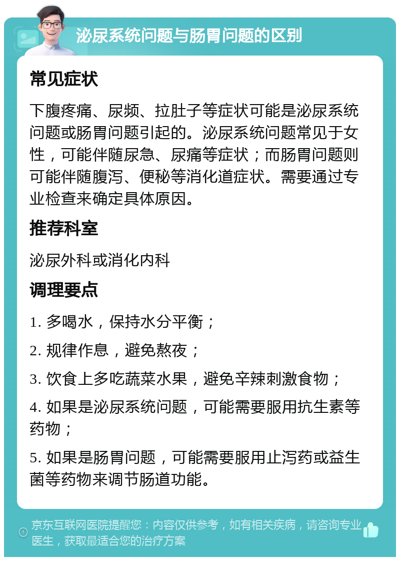 泌尿系统问题与肠胃问题的区别 常见症状 下腹疼痛、尿频、拉肚子等症状可能是泌尿系统问题或肠胃问题引起的。泌尿系统问题常见于女性，可能伴随尿急、尿痛等症状；而肠胃问题则可能伴随腹泻、便秘等消化道症状。需要通过专业检查来确定具体原因。 推荐科室 泌尿外科或消化内科 调理要点 1. 多喝水，保持水分平衡； 2. 规律作息，避免熬夜； 3. 饮食上多吃蔬菜水果，避免辛辣刺激食物； 4. 如果是泌尿系统问题，可能需要服用抗生素等药物； 5. 如果是肠胃问题，可能需要服用止泻药或益生菌等药物来调节肠道功能。