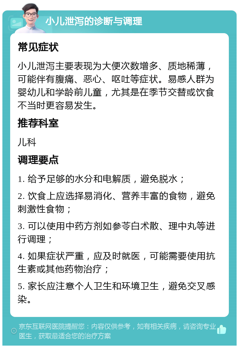 小儿泄泻的诊断与调理 常见症状 小儿泄泻主要表现为大便次数增多、质地稀薄，可能伴有腹痛、恶心、呕吐等症状。易感人群为婴幼儿和学龄前儿童，尤其是在季节交替或饮食不当时更容易发生。 推荐科室 儿科 调理要点 1. 给予足够的水分和电解质，避免脱水； 2. 饮食上应选择易消化、营养丰富的食物，避免刺激性食物； 3. 可以使用中药方剂如参苓白术散、理中丸等进行调理； 4. 如果症状严重，应及时就医，可能需要使用抗生素或其他药物治疗； 5. 家长应注意个人卫生和环境卫生，避免交叉感染。