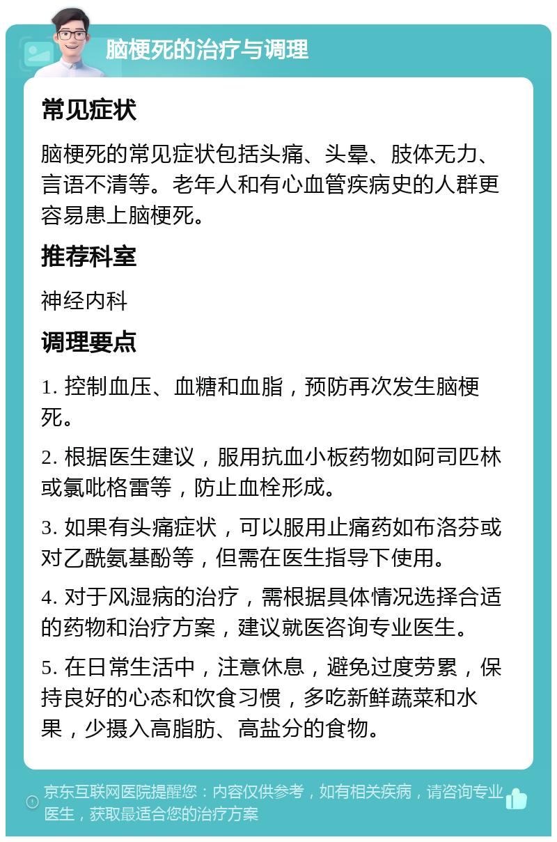 脑梗死的治疗与调理 常见症状 脑梗死的常见症状包括头痛、头晕、肢体无力、言语不清等。老年人和有心血管疾病史的人群更容易患上脑梗死。 推荐科室 神经内科 调理要点 1. 控制血压、血糖和血脂，预防再次发生脑梗死。 2. 根据医生建议，服用抗血小板药物如阿司匹林或氯吡格雷等，防止血栓形成。 3. 如果有头痛症状，可以服用止痛药如布洛芬或对乙酰氨基酚等，但需在医生指导下使用。 4. 对于风湿病的治疗，需根据具体情况选择合适的药物和治疗方案，建议就医咨询专业医生。 5. 在日常生活中，注意休息，避免过度劳累，保持良好的心态和饮食习惯，多吃新鲜蔬菜和水果，少摄入高脂肪、高盐分的食物。