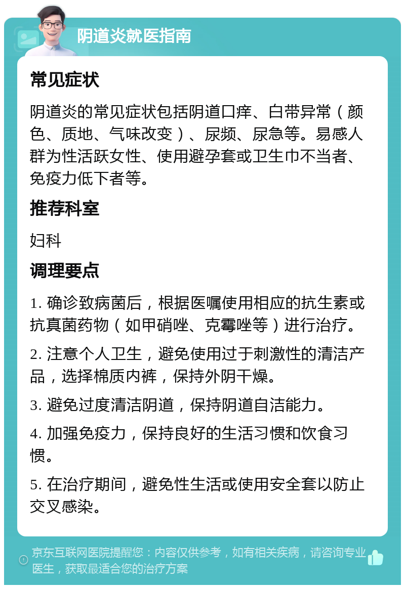 阴道炎就医指南 常见症状 阴道炎的常见症状包括阴道口痒、白带异常（颜色、质地、气味改变）、尿频、尿急等。易感人群为性活跃女性、使用避孕套或卫生巾不当者、免疫力低下者等。 推荐科室 妇科 调理要点 1. 确诊致病菌后，根据医嘱使用相应的抗生素或抗真菌药物（如甲硝唑、克霉唑等）进行治疗。 2. 注意个人卫生，避免使用过于刺激性的清洁产品，选择棉质内裤，保持外阴干燥。 3. 避免过度清洁阴道，保持阴道自洁能力。 4. 加强免疫力，保持良好的生活习惯和饮食习惯。 5. 在治疗期间，避免性生活或使用安全套以防止交叉感染。