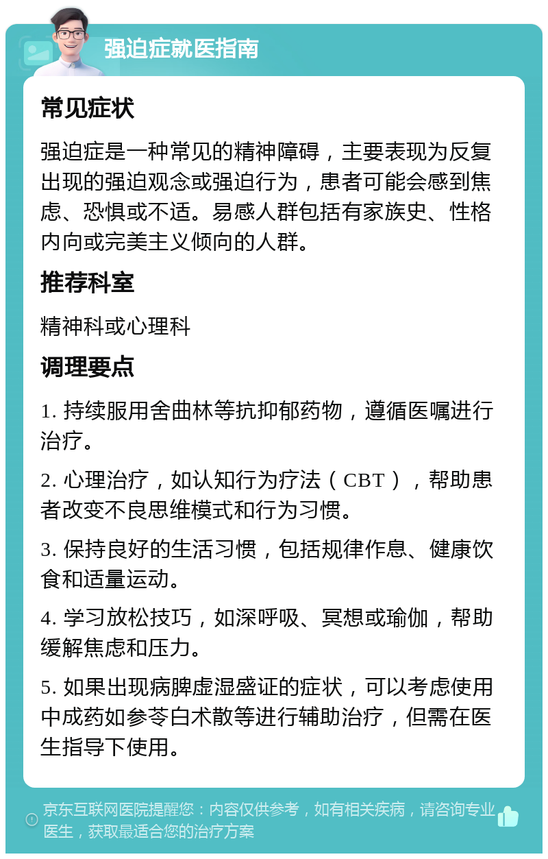 强迫症就医指南 常见症状 强迫症是一种常见的精神障碍，主要表现为反复出现的强迫观念或强迫行为，患者可能会感到焦虑、恐惧或不适。易感人群包括有家族史、性格内向或完美主义倾向的人群。 推荐科室 精神科或心理科 调理要点 1. 持续服用舍曲林等抗抑郁药物，遵循医嘱进行治疗。 2. 心理治疗，如认知行为疗法（CBT），帮助患者改变不良思维模式和行为习惯。 3. 保持良好的生活习惯，包括规律作息、健康饮食和适量运动。 4. 学习放松技巧，如深呼吸、冥想或瑜伽，帮助缓解焦虑和压力。 5. 如果出现病脾虚湿盛证的症状，可以考虑使用中成药如参苓白术散等进行辅助治疗，但需在医生指导下使用。