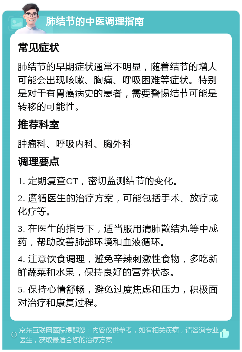 肺结节的中医调理指南 常见症状 肺结节的早期症状通常不明显，随着结节的增大可能会出现咳嗽、胸痛、呼吸困难等症状。特别是对于有胃癌病史的患者，需要警惕结节可能是转移的可能性。 推荐科室 肿瘤科、呼吸内科、胸外科 调理要点 1. 定期复查CT，密切监测结节的变化。 2. 遵循医生的治疗方案，可能包括手术、放疗或化疗等。 3. 在医生的指导下，适当服用清肺散结丸等中成药，帮助改善肺部环境和血液循环。 4. 注意饮食调理，避免辛辣刺激性食物，多吃新鲜蔬菜和水果，保持良好的营养状态。 5. 保持心情舒畅，避免过度焦虑和压力，积极面对治疗和康复过程。