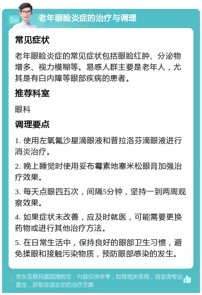 老年眼睑炎症的治疗与调理 常见症状 老年眼睑炎症的常见症状包括眼睑红肿、分泌物增多、视力模糊等。易感人群主要是老年人，尤其是有白内障等眼部疾病的患者。 推荐科室 眼科 调理要点 1. 使用左氧氟沙星滴眼液和普拉洛芬滴眼液进行消炎治疗。 2. 晚上睡觉时使用妥布霉素地塞米松眼膏加强治疗效果。 3. 每天点眼四五次，间隔5分钟，坚持一到两周观察效果。 4. 如果症状未改善，应及时就医，可能需要更换药物或进行其他治疗方法。 5. 在日常生活中，保持良好的眼部卫生习惯，避免揉眼和接触污染物质，预防眼部感染的发生。