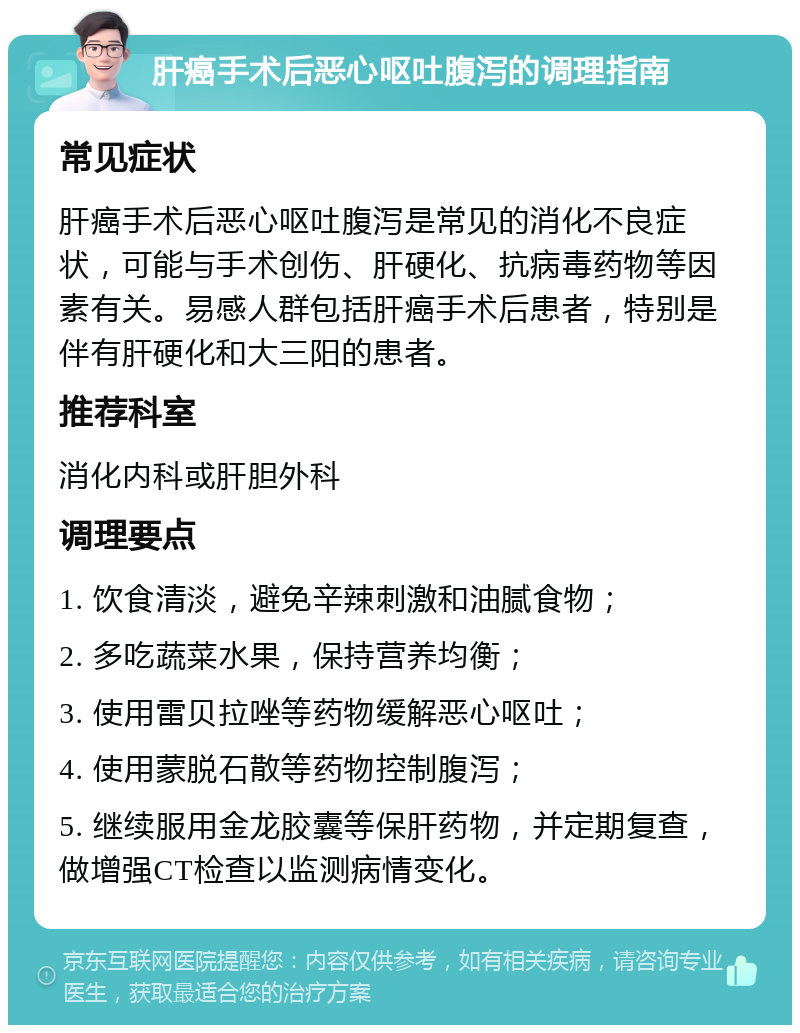 肝癌手术后恶心呕吐腹泻的调理指南 常见症状 肝癌手术后恶心呕吐腹泻是常见的消化不良症状，可能与手术创伤、肝硬化、抗病毒药物等因素有关。易感人群包括肝癌手术后患者，特别是伴有肝硬化和大三阳的患者。 推荐科室 消化内科或肝胆外科 调理要点 1. 饮食清淡，避免辛辣刺激和油腻食物； 2. 多吃蔬菜水果，保持营养均衡； 3. 使用雷贝拉唑等药物缓解恶心呕吐； 4. 使用蒙脱石散等药物控制腹泻； 5. 继续服用金龙胶囊等保肝药物，并定期复查，做增强CT检查以监测病情变化。