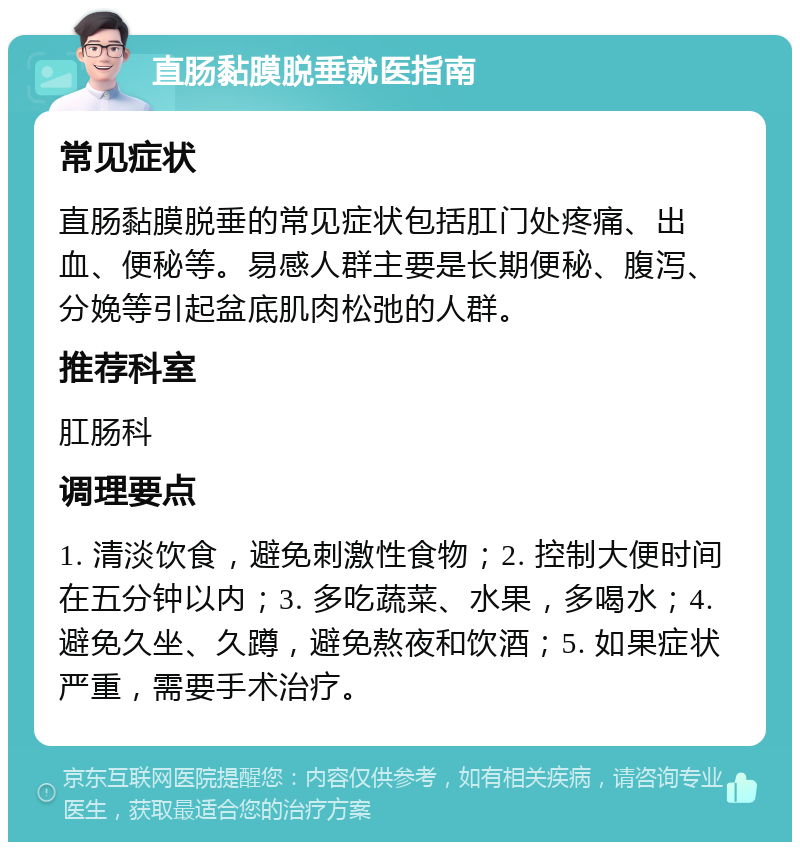 直肠黏膜脱垂就医指南 常见症状 直肠黏膜脱垂的常见症状包括肛门处疼痛、出血、便秘等。易感人群主要是长期便秘、腹泻、分娩等引起盆底肌肉松弛的人群。 推荐科室 肛肠科 调理要点 1. 清淡饮食，避免刺激性食物；2. 控制大便时间在五分钟以内；3. 多吃蔬菜、水果，多喝水；4. 避免久坐、久蹲，避免熬夜和饮酒；5. 如果症状严重，需要手术治疗。