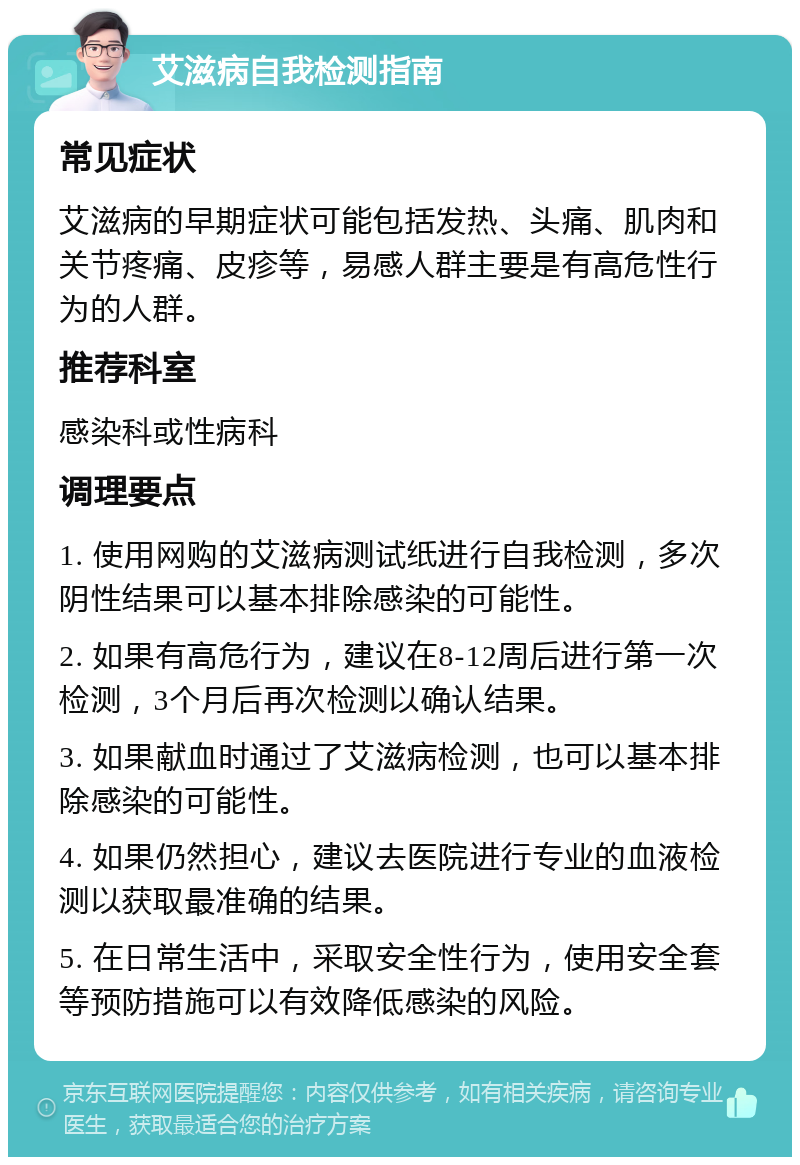 艾滋病自我检测指南 常见症状 艾滋病的早期症状可能包括发热、头痛、肌肉和关节疼痛、皮疹等，易感人群主要是有高危性行为的人群。 推荐科室 感染科或性病科 调理要点 1. 使用网购的艾滋病测试纸进行自我检测，多次阴性结果可以基本排除感染的可能性。 2. 如果有高危行为，建议在8-12周后进行第一次检测，3个月后再次检测以确认结果。 3. 如果献血时通过了艾滋病检测，也可以基本排除感染的可能性。 4. 如果仍然担心，建议去医院进行专业的血液检测以获取最准确的结果。 5. 在日常生活中，采取安全性行为，使用安全套等预防措施可以有效降低感染的风险。