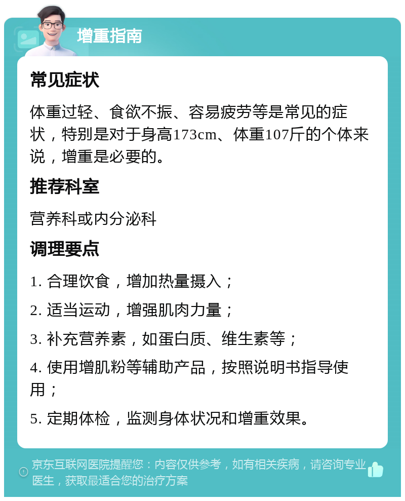 增重指南 常见症状 体重过轻、食欲不振、容易疲劳等是常见的症状，特别是对于身高173cm、体重107斤的个体来说，增重是必要的。 推荐科室 营养科或内分泌科 调理要点 1. 合理饮食，增加热量摄入； 2. 适当运动，增强肌肉力量； 3. 补充营养素，如蛋白质、维生素等； 4. 使用增肌粉等辅助产品，按照说明书指导使用； 5. 定期体检，监测身体状况和增重效果。