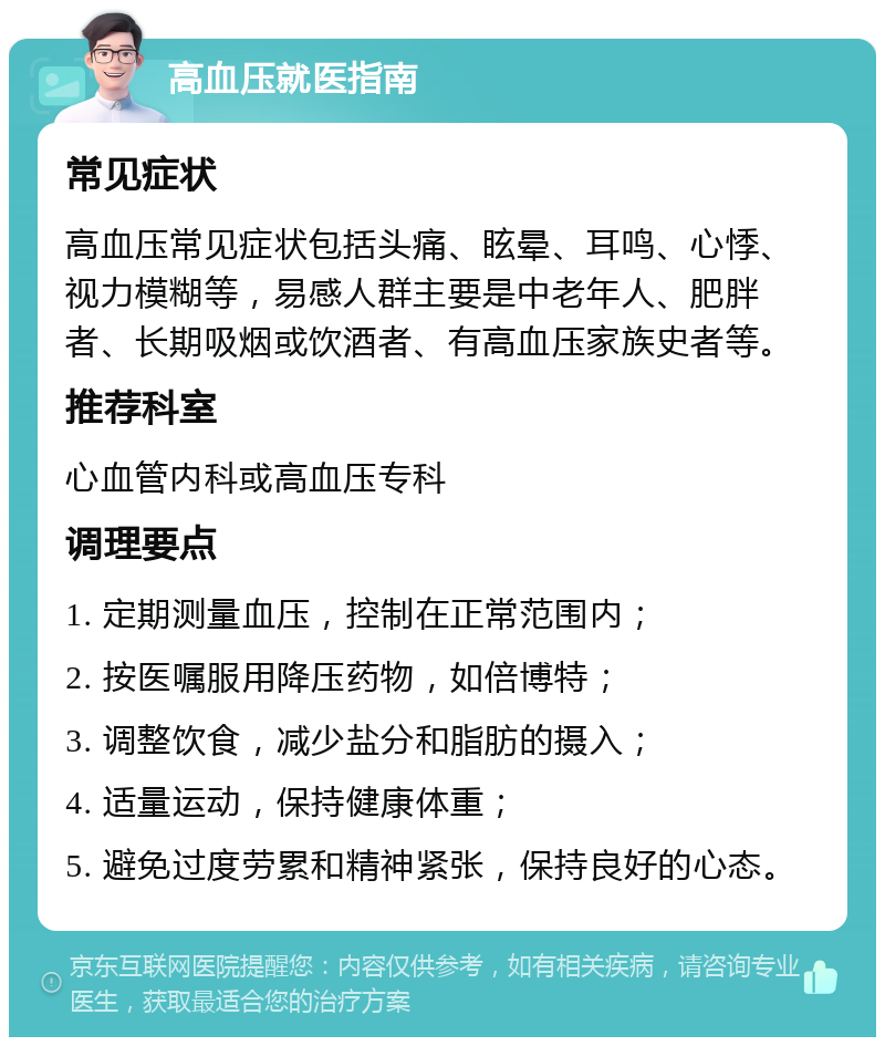 高血压就医指南 常见症状 高血压常见症状包括头痛、眩晕、耳鸣、心悸、视力模糊等，易感人群主要是中老年人、肥胖者、长期吸烟或饮酒者、有高血压家族史者等。 推荐科室 心血管内科或高血压专科 调理要点 1. 定期测量血压，控制在正常范围内； 2. 按医嘱服用降压药物，如倍博特； 3. 调整饮食，减少盐分和脂肪的摄入； 4. 适量运动，保持健康体重； 5. 避免过度劳累和精神紧张，保持良好的心态。