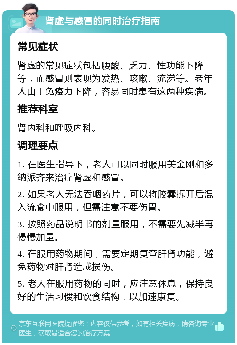 肾虚与感冒的同时治疗指南 常见症状 肾虚的常见症状包括腰酸、乏力、性功能下降等，而感冒则表现为发热、咳嗽、流涕等。老年人由于免疫力下降，容易同时患有这两种疾病。 推荐科室 肾内科和呼吸内科。 调理要点 1. 在医生指导下，老人可以同时服用美金刚和多纳派齐来治疗肾虚和感冒。 2. 如果老人无法吞咽药片，可以将胶囊拆开后混入流食中服用，但需注意不要伤胃。 3. 按照药品说明书的剂量服用，不需要先减半再慢慢加量。 4. 在服用药物期间，需要定期复查肝肾功能，避免药物对肝肾造成损伤。 5. 老人在服用药物的同时，应注意休息，保持良好的生活习惯和饮食结构，以加速康复。