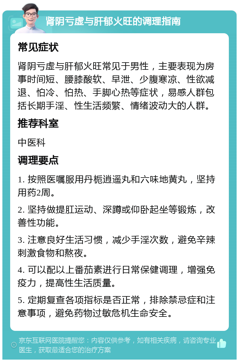 肾阴亏虚与肝郁火旺的调理指南 常见症状 肾阴亏虚与肝郁火旺常见于男性，主要表现为房事时间短、腰膝酸软、早泄、少腹寒凉、性欲减退、怕冷、怕热、手脚心热等症状，易感人群包括长期手淫、性生活频繁、情绪波动大的人群。 推荐科室 中医科 调理要点 1. 按照医嘱服用丹栀逍遥丸和六味地黄丸，坚持用药2周。 2. 坚持做提肛运动、深蹲或仰卧起坐等锻炼，改善性功能。 3. 注意良好生活习惯，减少手淫次数，避免辛辣刺激食物和熬夜。 4. 可以配以上番茄素进行日常保健调理，增强免疫力，提高性生活质量。 5. 定期复查各项指标是否正常，排除禁忌症和注意事项，避免药物过敏危机生命安全。