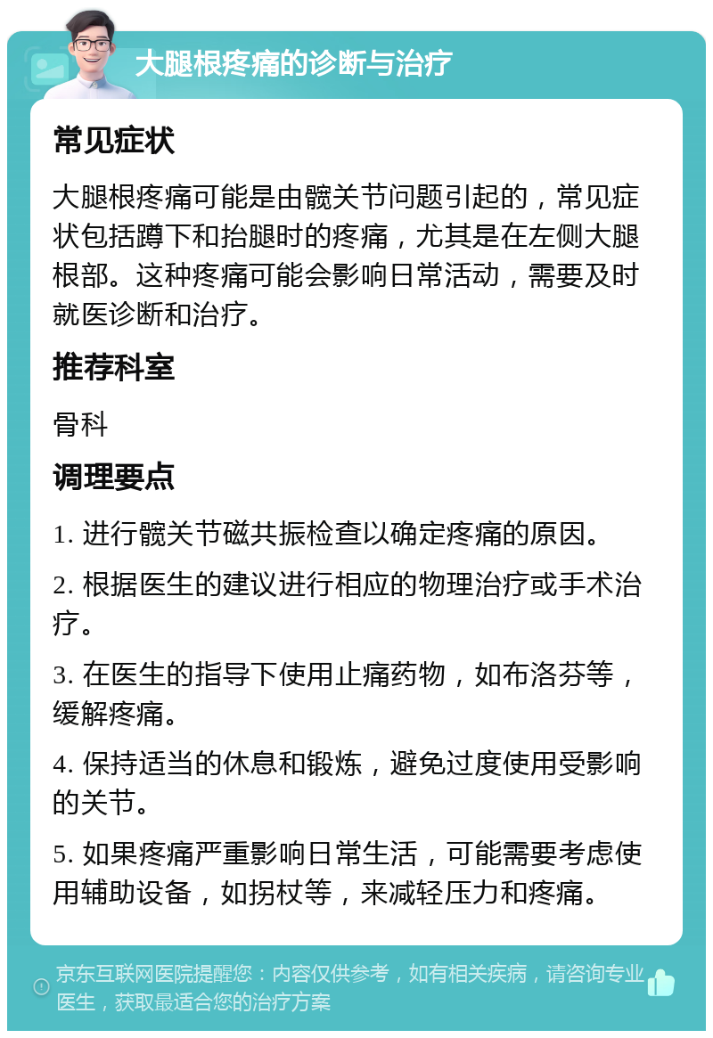 大腿根疼痛的诊断与治疗 常见症状 大腿根疼痛可能是由髋关节问题引起的，常见症状包括蹲下和抬腿时的疼痛，尤其是在左侧大腿根部。这种疼痛可能会影响日常活动，需要及时就医诊断和治疗。 推荐科室 骨科 调理要点 1. 进行髋关节磁共振检查以确定疼痛的原因。 2. 根据医生的建议进行相应的物理治疗或手术治疗。 3. 在医生的指导下使用止痛药物，如布洛芬等，缓解疼痛。 4. 保持适当的休息和锻炼，避免过度使用受影响的关节。 5. 如果疼痛严重影响日常生活，可能需要考虑使用辅助设备，如拐杖等，来减轻压力和疼痛。