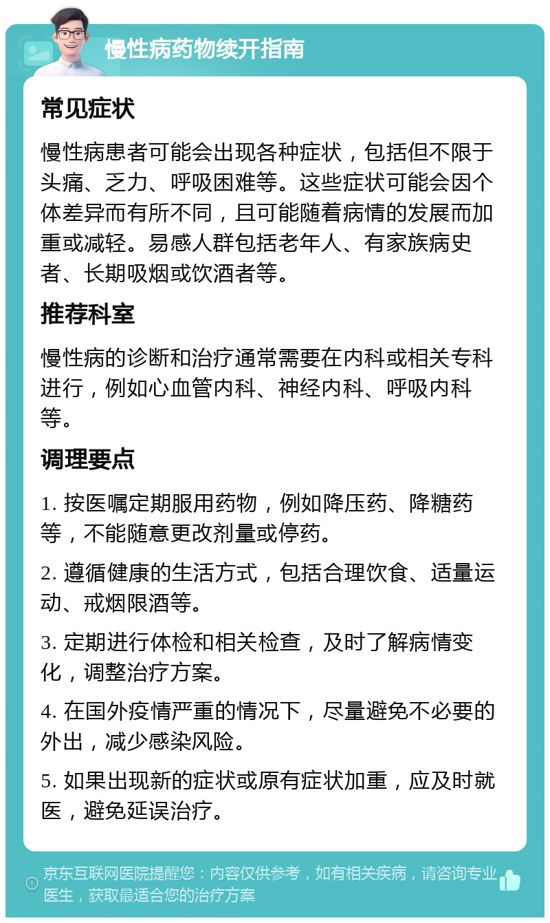 慢性病药物续开指南 常见症状 慢性病患者可能会出现各种症状，包括但不限于头痛、乏力、呼吸困难等。这些症状可能会因个体差异而有所不同，且可能随着病情的发展而加重或减轻。易感人群包括老年人、有家族病史者、长期吸烟或饮酒者等。 推荐科室 慢性病的诊断和治疗通常需要在内科或相关专科进行，例如心血管内科、神经内科、呼吸内科等。 调理要点 1. 按医嘱定期服用药物，例如降压药、降糖药等，不能随意更改剂量或停药。 2. 遵循健康的生活方式，包括合理饮食、适量运动、戒烟限酒等。 3. 定期进行体检和相关检查，及时了解病情变化，调整治疗方案。 4. 在国外疫情严重的情况下，尽量避免不必要的外出，减少感染风险。 5. 如果出现新的症状或原有症状加重，应及时就医，避免延误治疗。