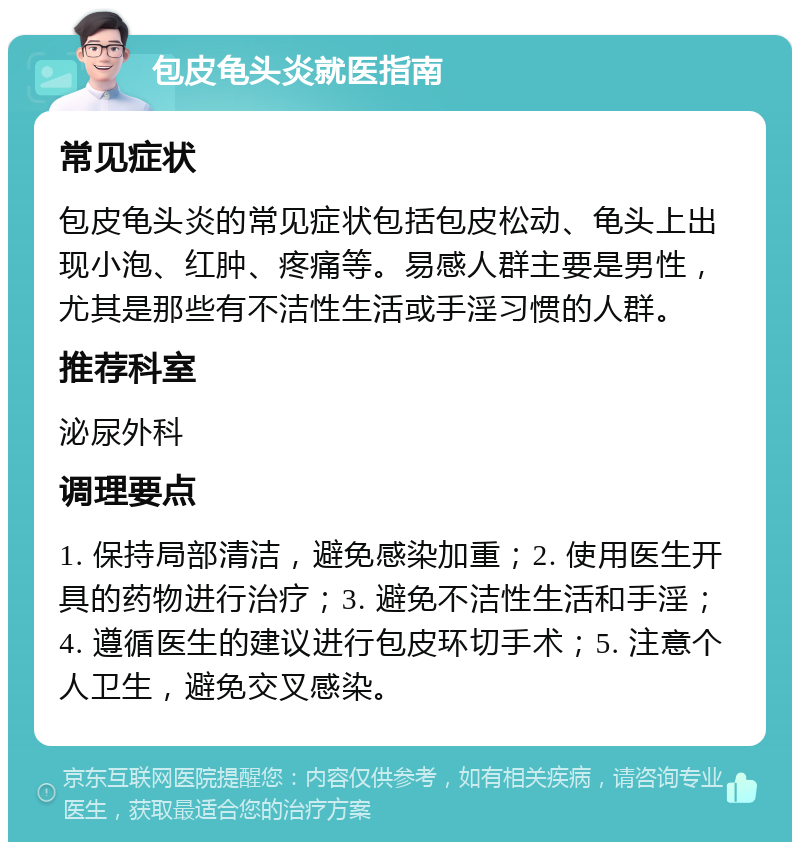 包皮龟头炎就医指南 常见症状 包皮龟头炎的常见症状包括包皮松动、龟头上出现小泡、红肿、疼痛等。易感人群主要是男性，尤其是那些有不洁性生活或手淫习惯的人群。 推荐科室 泌尿外科 调理要点 1. 保持局部清洁，避免感染加重；2. 使用医生开具的药物进行治疗；3. 避免不洁性生活和手淫；4. 遵循医生的建议进行包皮环切手术；5. 注意个人卫生，避免交叉感染。