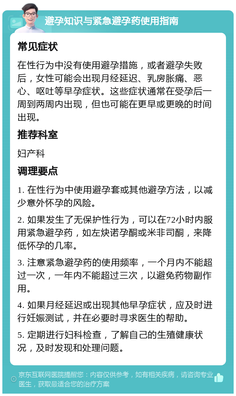 避孕知识与紧急避孕药使用指南 常见症状 在性行为中没有使用避孕措施，或者避孕失败后，女性可能会出现月经延迟、乳房胀痛、恶心、呕吐等早孕症状。这些症状通常在受孕后一周到两周内出现，但也可能在更早或更晚的时间出现。 推荐科室 妇产科 调理要点 1. 在性行为中使用避孕套或其他避孕方法，以减少意外怀孕的风险。 2. 如果发生了无保护性行为，可以在72小时内服用紧急避孕药，如左炔诺孕酮或米非司酮，来降低怀孕的几率。 3. 注意紧急避孕药的使用频率，一个月内不能超过一次，一年内不能超过三次，以避免药物副作用。 4. 如果月经延迟或出现其他早孕症状，应及时进行妊娠测试，并在必要时寻求医生的帮助。 5. 定期进行妇科检查，了解自己的生殖健康状况，及时发现和处理问题。