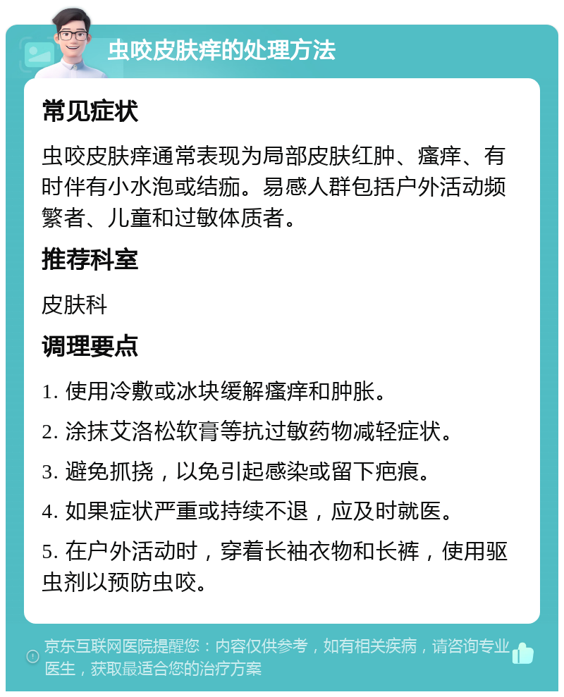 虫咬皮肤痒的处理方法 常见症状 虫咬皮肤痒通常表现为局部皮肤红肿、瘙痒、有时伴有小水泡或结痂。易感人群包括户外活动频繁者、儿童和过敏体质者。 推荐科室 皮肤科 调理要点 1. 使用冷敷或冰块缓解瘙痒和肿胀。 2. 涂抹艾洛松软膏等抗过敏药物减轻症状。 3. 避免抓挠，以免引起感染或留下疤痕。 4. 如果症状严重或持续不退，应及时就医。 5. 在户外活动时，穿着长袖衣物和长裤，使用驱虫剂以预防虫咬。