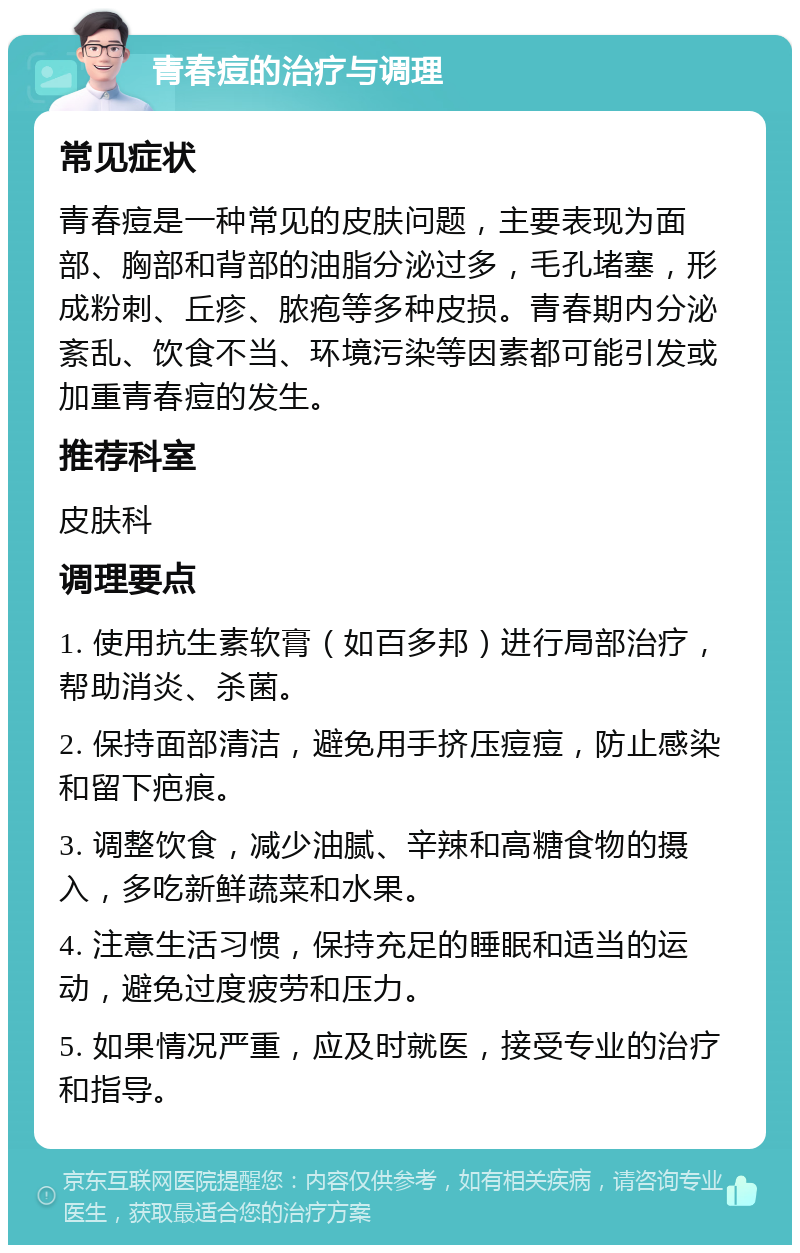 青春痘的治疗与调理 常见症状 青春痘是一种常见的皮肤问题，主要表现为面部、胸部和背部的油脂分泌过多，毛孔堵塞，形成粉刺、丘疹、脓疱等多种皮损。青春期内分泌紊乱、饮食不当、环境污染等因素都可能引发或加重青春痘的发生。 推荐科室 皮肤科 调理要点 1. 使用抗生素软膏（如百多邦）进行局部治疗，帮助消炎、杀菌。 2. 保持面部清洁，避免用手挤压痘痘，防止感染和留下疤痕。 3. 调整饮食，减少油腻、辛辣和高糖食物的摄入，多吃新鲜蔬菜和水果。 4. 注意生活习惯，保持充足的睡眠和适当的运动，避免过度疲劳和压力。 5. 如果情况严重，应及时就医，接受专业的治疗和指导。