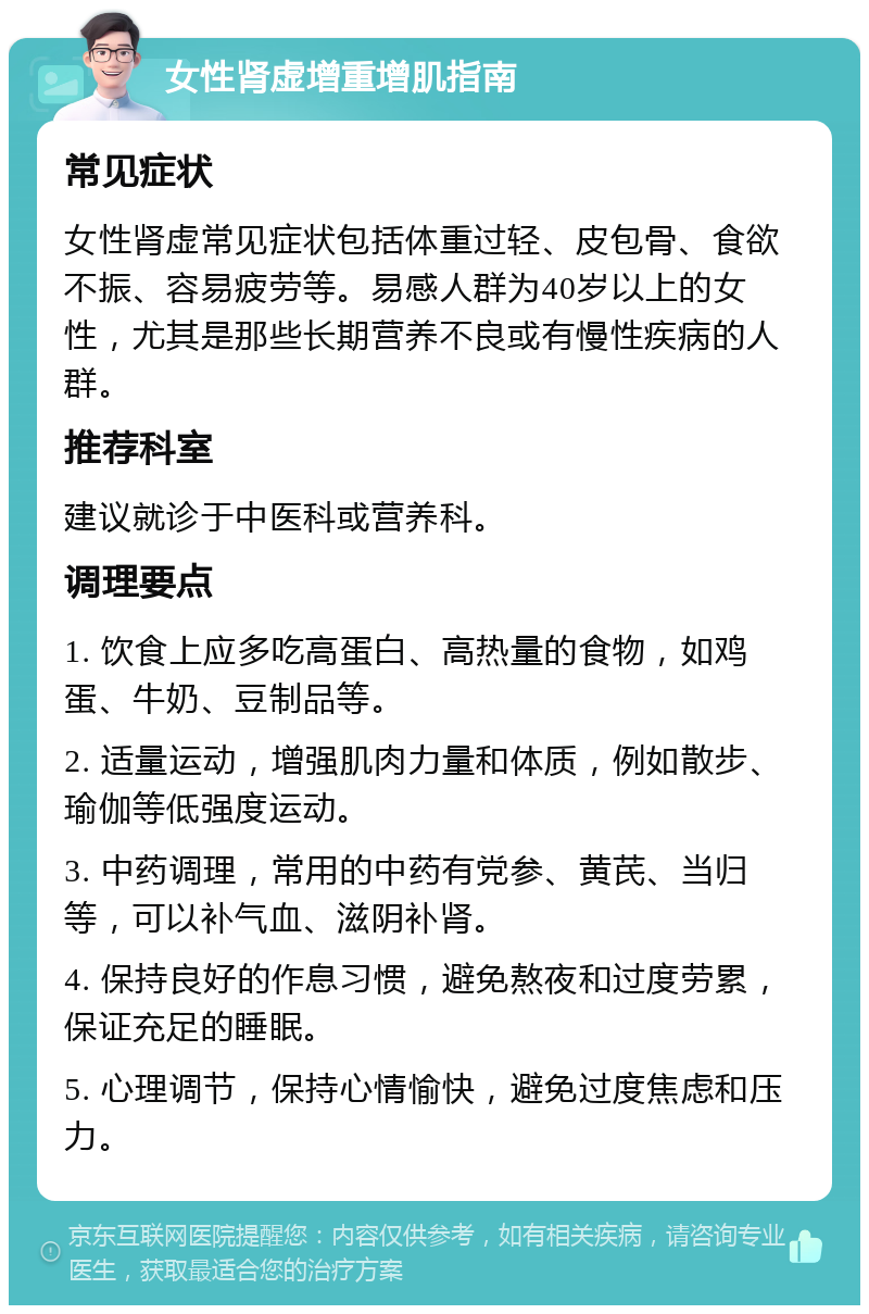 女性肾虚增重增肌指南 常见症状 女性肾虚常见症状包括体重过轻、皮包骨、食欲不振、容易疲劳等。易感人群为40岁以上的女性，尤其是那些长期营养不良或有慢性疾病的人群。 推荐科室 建议就诊于中医科或营养科。 调理要点 1. 饮食上应多吃高蛋白、高热量的食物，如鸡蛋、牛奶、豆制品等。 2. 适量运动，增强肌肉力量和体质，例如散步、瑜伽等低强度运动。 3. 中药调理，常用的中药有党参、黄芪、当归等，可以补气血、滋阴补肾。 4. 保持良好的作息习惯，避免熬夜和过度劳累，保证充足的睡眠。 5. 心理调节，保持心情愉快，避免过度焦虑和压力。