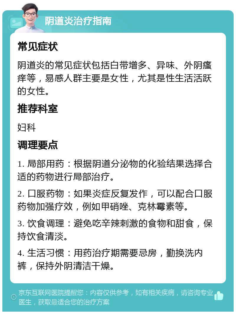 阴道炎治疗指南 常见症状 阴道炎的常见症状包括白带增多、异味、外阴瘙痒等，易感人群主要是女性，尤其是性生活活跃的女性。 推荐科室 妇科 调理要点 1. 局部用药：根据阴道分泌物的化验结果选择合适的药物进行局部治疗。 2. 口服药物：如果炎症反复发作，可以配合口服药物加强疗效，例如甲硝唑、克林霉素等。 3. 饮食调理：避免吃辛辣刺激的食物和甜食，保持饮食清淡。 4. 生活习惯：用药治疗期需要忌房，勤换洗内裤，保持外阴清洁干燥。