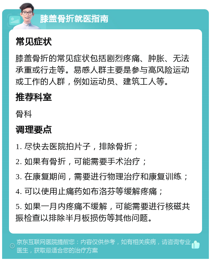 膝盖骨折就医指南 常见症状 膝盖骨折的常见症状包括剧烈疼痛、肿胀、无法承重或行走等。易感人群主要是参与高风险运动或工作的人群，例如运动员、建筑工人等。 推荐科室 骨科 调理要点 1. 尽快去医院拍片子，排除骨折； 2. 如果有骨折，可能需要手术治疗； 3. 在康复期间，需要进行物理治疗和康复训练； 4. 可以使用止痛药如布洛芬等缓解疼痛； 5. 如果一月内疼痛不缓解，可能需要进行核磁共振检查以排除半月板损伤等其他问题。