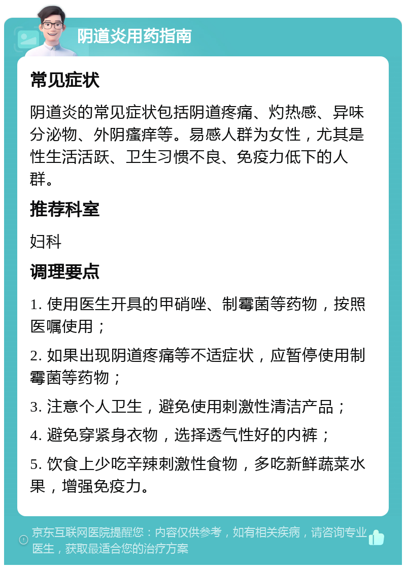 阴道炎用药指南 常见症状 阴道炎的常见症状包括阴道疼痛、灼热感、异味分泌物、外阴瘙痒等。易感人群为女性，尤其是性生活活跃、卫生习惯不良、免疫力低下的人群。 推荐科室 妇科 调理要点 1. 使用医生开具的甲硝唑、制霉菌等药物，按照医嘱使用； 2. 如果出现阴道疼痛等不适症状，应暂停使用制霉菌等药物； 3. 注意个人卫生，避免使用刺激性清洁产品； 4. 避免穿紧身衣物，选择透气性好的内裤； 5. 饮食上少吃辛辣刺激性食物，多吃新鲜蔬菜水果，增强免疫力。