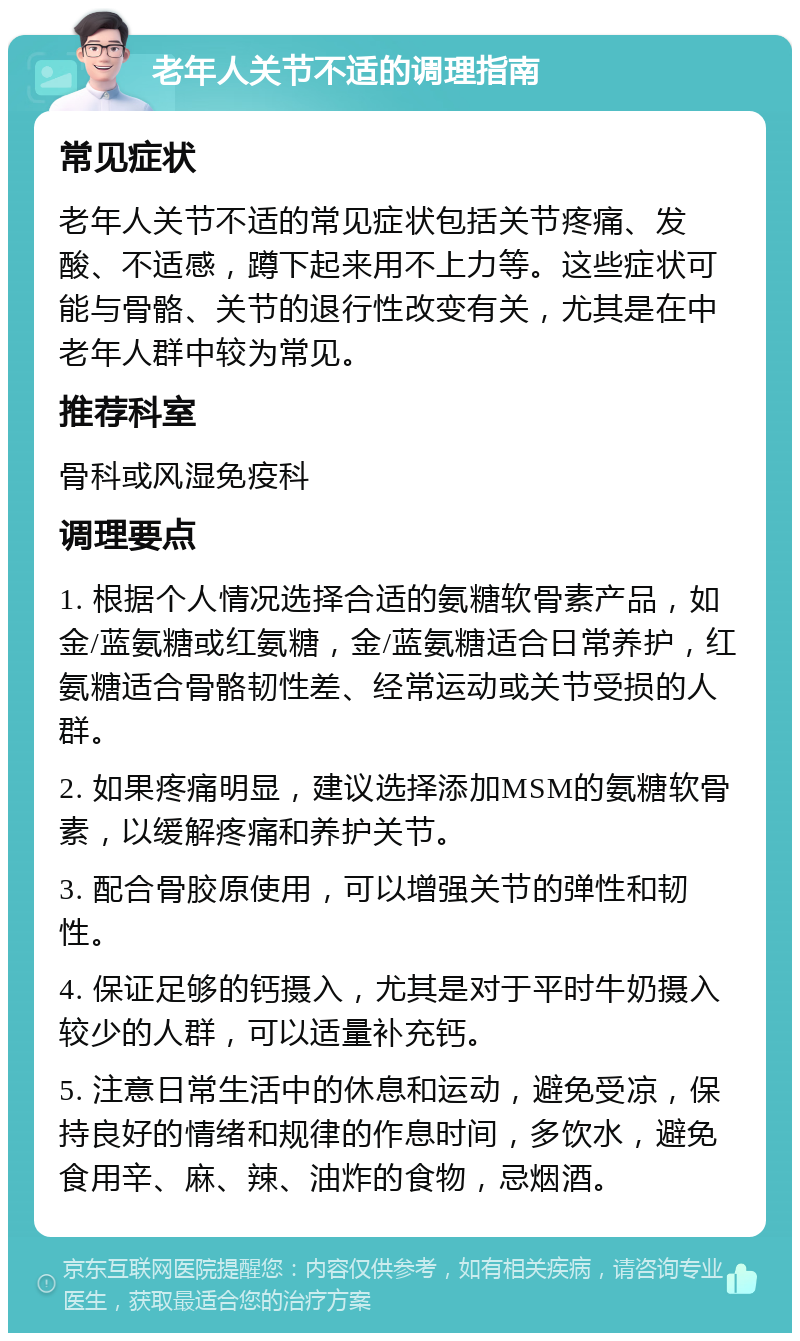 老年人关节不适的调理指南 常见症状 老年人关节不适的常见症状包括关节疼痛、发酸、不适感，蹲下起来用不上力等。这些症状可能与骨骼、关节的退行性改变有关，尤其是在中老年人群中较为常见。 推荐科室 骨科或风湿免疫科 调理要点 1. 根据个人情况选择合适的氨糖软骨素产品，如金/蓝氨糖或红氨糖，金/蓝氨糖适合日常养护，红氨糖适合骨骼韧性差、经常运动或关节受损的人群。 2. 如果疼痛明显，建议选择添加MSM的氨糖软骨素，以缓解疼痛和养护关节。 3. 配合骨胶原使用，可以增强关节的弹性和韧性。 4. 保证足够的钙摄入，尤其是对于平时牛奶摄入较少的人群，可以适量补充钙。 5. 注意日常生活中的休息和运动，避免受凉，保持良好的情绪和规律的作息时间，多饮水，避免食用辛、麻、辣、油炸的食物，忌烟酒。