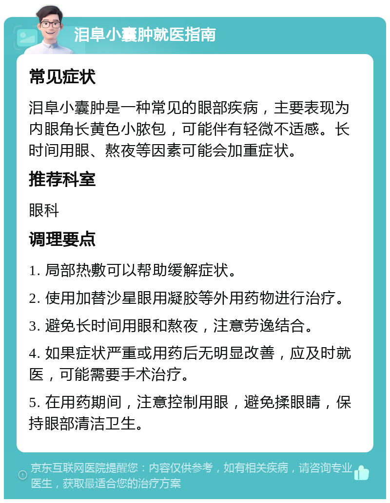 泪阜小囊肿就医指南 常见症状 泪阜小囊肿是一种常见的眼部疾病，主要表现为内眼角长黄色小脓包，可能伴有轻微不适感。长时间用眼、熬夜等因素可能会加重症状。 推荐科室 眼科 调理要点 1. 局部热敷可以帮助缓解症状。 2. 使用加替沙星眼用凝胶等外用药物进行治疗。 3. 避免长时间用眼和熬夜，注意劳逸结合。 4. 如果症状严重或用药后无明显改善，应及时就医，可能需要手术治疗。 5. 在用药期间，注意控制用眼，避免揉眼睛，保持眼部清洁卫生。