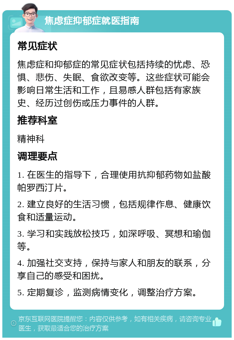 焦虑症抑郁症就医指南 常见症状 焦虑症和抑郁症的常见症状包括持续的忧虑、恐惧、悲伤、失眠、食欲改变等。这些症状可能会影响日常生活和工作，且易感人群包括有家族史、经历过创伤或压力事件的人群。 推荐科室 精神科 调理要点 1. 在医生的指导下，合理使用抗抑郁药物如盐酸帕罗西汀片。 2. 建立良好的生活习惯，包括规律作息、健康饮食和适量运动。 3. 学习和实践放松技巧，如深呼吸、冥想和瑜伽等。 4. 加强社交支持，保持与家人和朋友的联系，分享自己的感受和困扰。 5. 定期复诊，监测病情变化，调整治疗方案。