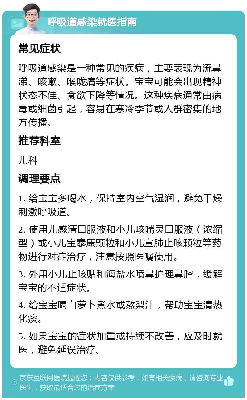 呼吸道感染就医指南 常见症状 呼吸道感染是一种常见的疾病，主要表现为流鼻涕、咳嗽、喉咙痛等症状。宝宝可能会出现精神状态不佳、食欲下降等情况。这种疾病通常由病毒或细菌引起，容易在寒冷季节或人群密集的地方传播。 推荐科室 儿科 调理要点 1. 给宝宝多喝水，保持室内空气湿润，避免干燥刺激呼吸道。 2. 使用儿感清口服液和小儿咳喘灵口服液（浓缩型）或小儿宝泰康颗粒和小儿宣肺止咳颗粒等药物进行对症治疗，注意按照医嘱使用。 3. 外用小儿止咳贴和海盐水喷鼻护理鼻腔，缓解宝宝的不适症状。 4. 给宝宝喝白萝卜煮水或熬梨汁，帮助宝宝清热化痰。 5. 如果宝宝的症状加重或持续不改善，应及时就医，避免延误治疗。