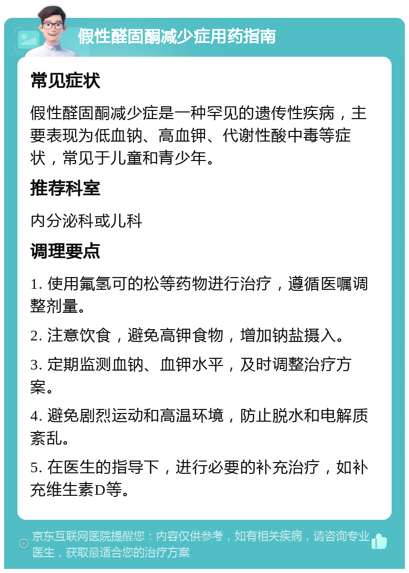 假性醛固酮减少症用药指南 常见症状 假性醛固酮减少症是一种罕见的遗传性疾病，主要表现为低血钠、高血钾、代谢性酸中毒等症状，常见于儿童和青少年。 推荐科室 内分泌科或儿科 调理要点 1. 使用氟氢可的松等药物进行治疗，遵循医嘱调整剂量。 2. 注意饮食，避免高钾食物，增加钠盐摄入。 3. 定期监测血钠、血钾水平，及时调整治疗方案。 4. 避免剧烈运动和高温环境，防止脱水和电解质紊乱。 5. 在医生的指导下，进行必要的补充治疗，如补充维生素D等。