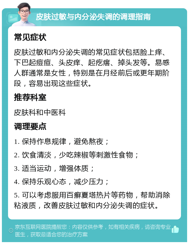 皮肤过敏与内分泌失调的调理指南 常见症状 皮肤过敏和内分泌失调的常见症状包括脸上痒、下巴起痘痘、头皮痒、起疙瘩、掉头发等。易感人群通常是女性，特别是在月经前后或更年期阶段，容易出现这些症状。 推荐科室 皮肤科和中医科 调理要点 1. 保持作息规律，避免熬夜； 2. 饮食清淡，少吃辣椒等刺激性食物； 3. 适当运动，增强体质； 4. 保持乐观心态，减少压力； 5. 可以考虑服用百癣夏塔热片等药物，帮助消除粘液质，改善皮肤过敏和内分泌失调的症状。