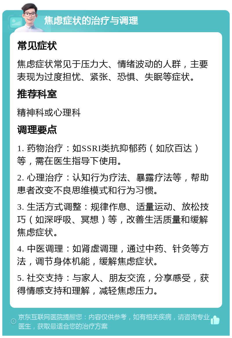 焦虑症状的治疗与调理 常见症状 焦虑症状常见于压力大、情绪波动的人群，主要表现为过度担忧、紧张、恐惧、失眠等症状。 推荐科室 精神科或心理科 调理要点 1. 药物治疗：如SSRI类抗抑郁药（如欣百达）等，需在医生指导下使用。 2. 心理治疗：认知行为疗法、暴露疗法等，帮助患者改变不良思维模式和行为习惯。 3. 生活方式调整：规律作息、适量运动、放松技巧（如深呼吸、冥想）等，改善生活质量和缓解焦虑症状。 4. 中医调理：如肾虚调理，通过中药、针灸等方法，调节身体机能，缓解焦虑症状。 5. 社交支持：与家人、朋友交流，分享感受，获得情感支持和理解，减轻焦虑压力。