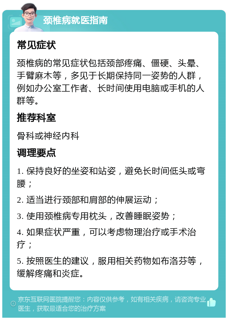 颈椎病就医指南 常见症状 颈椎病的常见症状包括颈部疼痛、僵硬、头晕、手臂麻木等，多见于长期保持同一姿势的人群，例如办公室工作者、长时间使用电脑或手机的人群等。 推荐科室 骨科或神经内科 调理要点 1. 保持良好的坐姿和站姿，避免长时间低头或弯腰； 2. 适当进行颈部和肩部的伸展运动； 3. 使用颈椎病专用枕头，改善睡眠姿势； 4. 如果症状严重，可以考虑物理治疗或手术治疗； 5. 按照医生的建议，服用相关药物如布洛芬等，缓解疼痛和炎症。