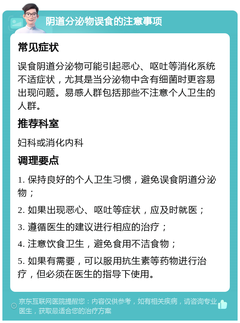 阴道分泌物误食的注意事项 常见症状 误食阴道分泌物可能引起恶心、呕吐等消化系统不适症状，尤其是当分泌物中含有细菌时更容易出现问题。易感人群包括那些不注意个人卫生的人群。 推荐科室 妇科或消化内科 调理要点 1. 保持良好的个人卫生习惯，避免误食阴道分泌物； 2. 如果出现恶心、呕吐等症状，应及时就医； 3. 遵循医生的建议进行相应的治疗； 4. 注意饮食卫生，避免食用不洁食物； 5. 如果有需要，可以服用抗生素等药物进行治疗，但必须在医生的指导下使用。