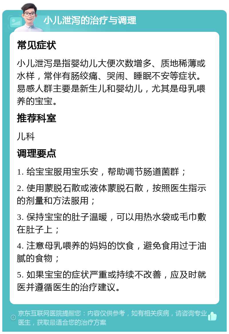 小儿泄泻的治疗与调理 常见症状 小儿泄泻是指婴幼儿大便次数增多、质地稀薄或水样，常伴有肠绞痛、哭闹、睡眠不安等症状。易感人群主要是新生儿和婴幼儿，尤其是母乳喂养的宝宝。 推荐科室 儿科 调理要点 1. 给宝宝服用宝乐安，帮助调节肠道菌群； 2. 使用蒙脱石散或液体蒙脱石散，按照医生指示的剂量和方法服用； 3. 保持宝宝的肚子温暖，可以用热水袋或毛巾敷在肚子上； 4. 注意母乳喂养的妈妈的饮食，避免食用过于油腻的食物； 5. 如果宝宝的症状严重或持续不改善，应及时就医并遵循医生的治疗建议。