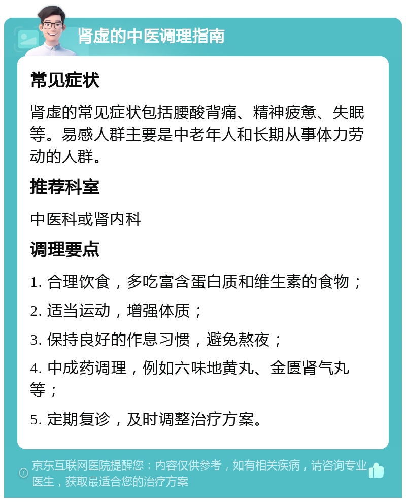 肾虚的中医调理指南 常见症状 肾虚的常见症状包括腰酸背痛、精神疲惫、失眠等。易感人群主要是中老年人和长期从事体力劳动的人群。 推荐科室 中医科或肾内科 调理要点 1. 合理饮食，多吃富含蛋白质和维生素的食物； 2. 适当运动，增强体质； 3. 保持良好的作息习惯，避免熬夜； 4. 中成药调理，例如六味地黄丸、金匮肾气丸等； 5. 定期复诊，及时调整治疗方案。