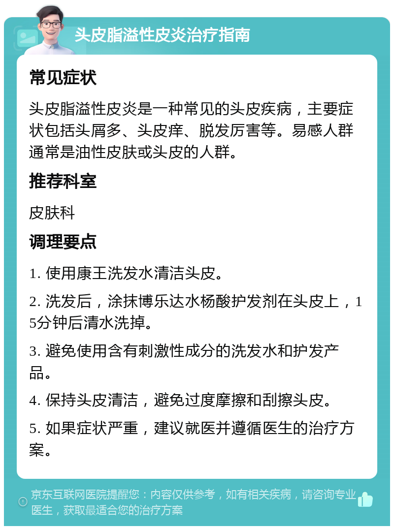 头皮脂溢性皮炎治疗指南 常见症状 头皮脂溢性皮炎是一种常见的头皮疾病，主要症状包括头屑多、头皮痒、脱发厉害等。易感人群通常是油性皮肤或头皮的人群。 推荐科室 皮肤科 调理要点 1. 使用康王洗发水清洁头皮。 2. 洗发后，涂抹博乐达水杨酸护发剂在头皮上，15分钟后清水洗掉。 3. 避免使用含有刺激性成分的洗发水和护发产品。 4. 保持头皮清洁，避免过度摩擦和刮擦头皮。 5. 如果症状严重，建议就医并遵循医生的治疗方案。