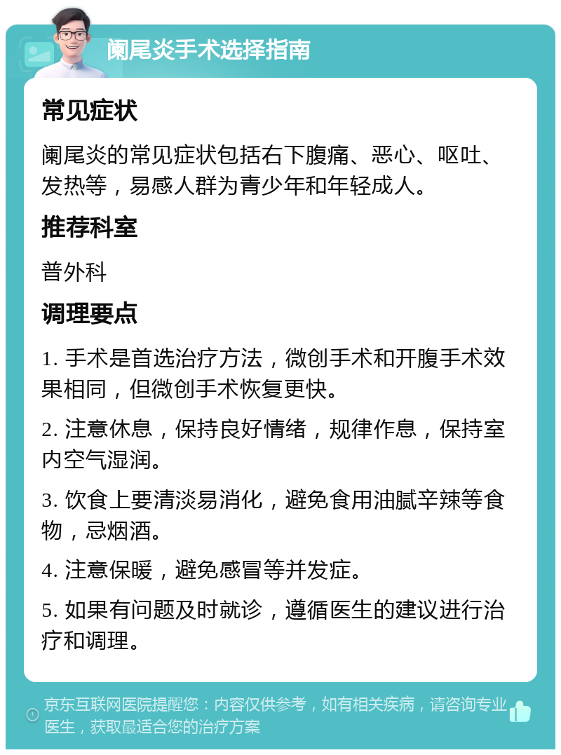 阑尾炎手术选择指南 常见症状 阑尾炎的常见症状包括右下腹痛、恶心、呕吐、发热等，易感人群为青少年和年轻成人。 推荐科室 普外科 调理要点 1. 手术是首选治疗方法，微创手术和开腹手术效果相同，但微创手术恢复更快。 2. 注意休息，保持良好情绪，规律作息，保持室内空气湿润。 3. 饮食上要清淡易消化，避免食用油腻辛辣等食物，忌烟酒。 4. 注意保暖，避免感冒等并发症。 5. 如果有问题及时就诊，遵循医生的建议进行治疗和调理。