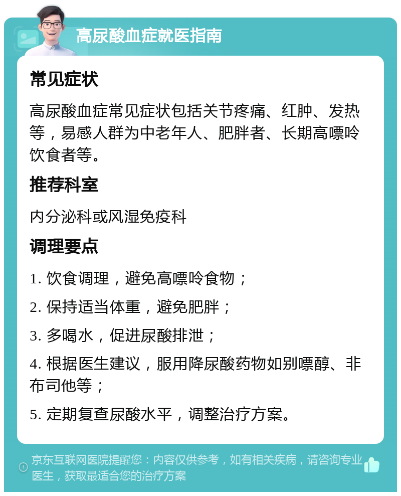 高尿酸血症就医指南 常见症状 高尿酸血症常见症状包括关节疼痛、红肿、发热等，易感人群为中老年人、肥胖者、长期高嘌呤饮食者等。 推荐科室 内分泌科或风湿免疫科 调理要点 1. 饮食调理，避免高嘌呤食物； 2. 保持适当体重，避免肥胖； 3. 多喝水，促进尿酸排泄； 4. 根据医生建议，服用降尿酸药物如别嘌醇、非布司他等； 5. 定期复查尿酸水平，调整治疗方案。