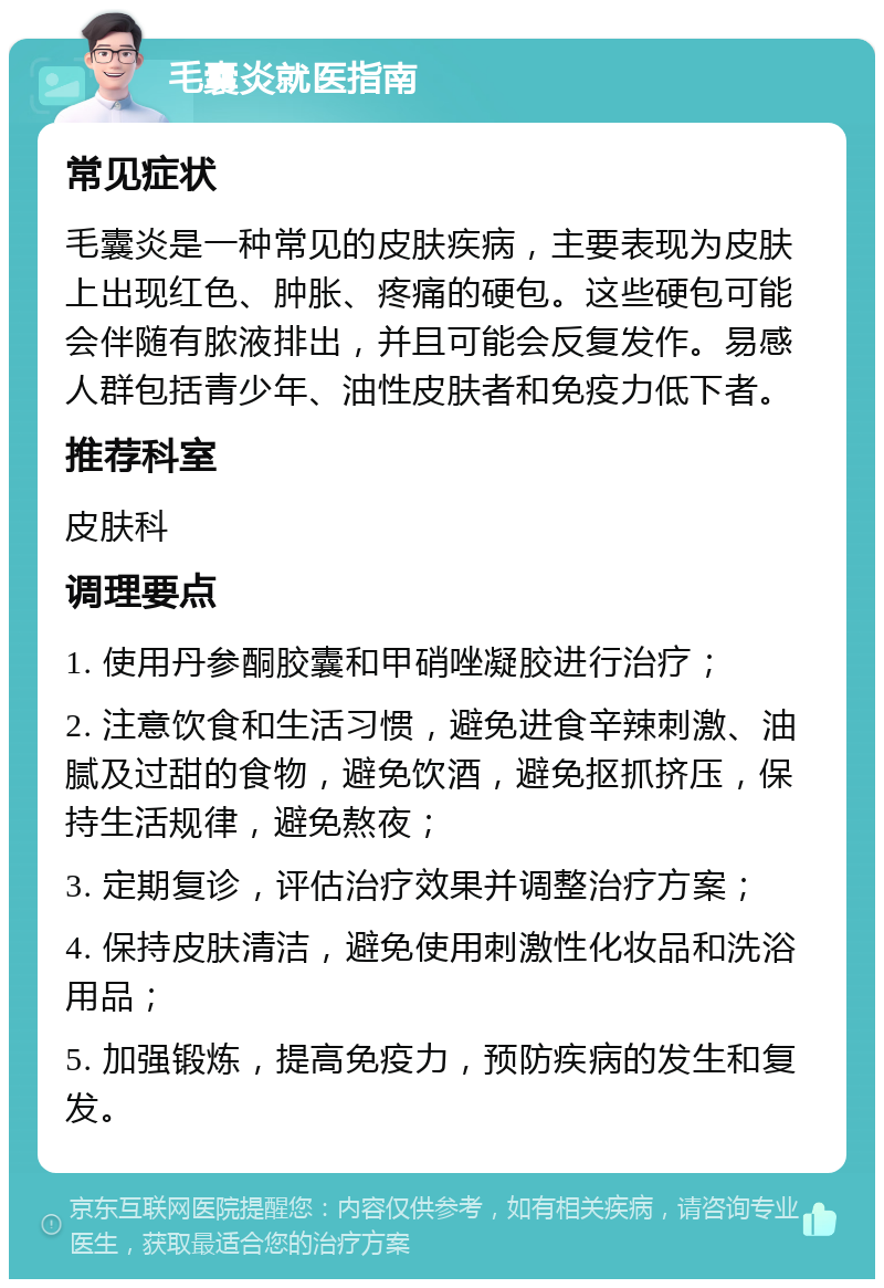 毛囊炎就医指南 常见症状 毛囊炎是一种常见的皮肤疾病，主要表现为皮肤上出现红色、肿胀、疼痛的硬包。这些硬包可能会伴随有脓液排出，并且可能会反复发作。易感人群包括青少年、油性皮肤者和免疫力低下者。 推荐科室 皮肤科 调理要点 1. 使用丹参酮胶囊和甲硝唑凝胶进行治疗； 2. 注意饮食和生活习惯，避免进食辛辣刺激、油腻及过甜的食物，避免饮酒，避免抠抓挤压，保持生活规律，避免熬夜； 3. 定期复诊，评估治疗效果并调整治疗方案； 4. 保持皮肤清洁，避免使用刺激性化妆品和洗浴用品； 5. 加强锻炼，提高免疫力，预防疾病的发生和复发。