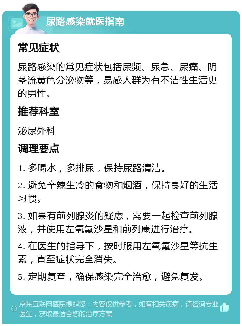 尿路感染就医指南 常见症状 尿路感染的常见症状包括尿频、尿急、尿痛、阴茎流黄色分泌物等，易感人群为有不洁性生活史的男性。 推荐科室 泌尿外科 调理要点 1. 多喝水，多排尿，保持尿路清洁。 2. 避免辛辣生冷的食物和烟酒，保持良好的生活习惯。 3. 如果有前列腺炎的疑虑，需要一起检查前列腺液，并使用左氧氟沙星和前列康进行治疗。 4. 在医生的指导下，按时服用左氧氟沙星等抗生素，直至症状完全消失。 5. 定期复查，确保感染完全治愈，避免复发。