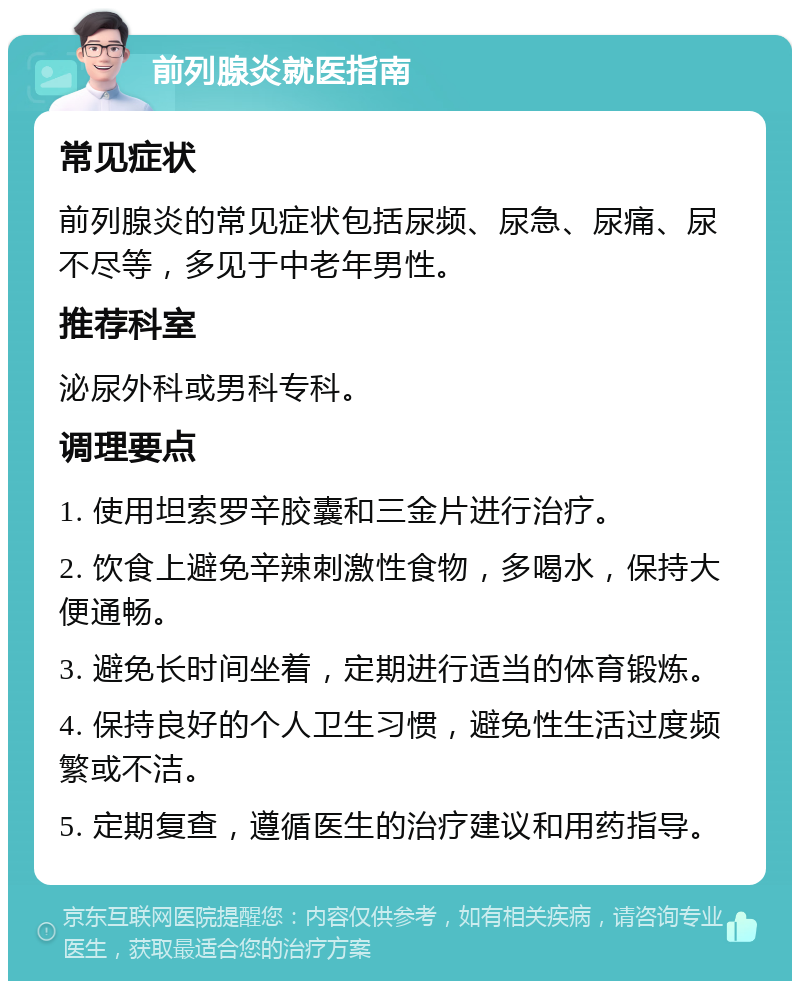 前列腺炎就医指南 常见症状 前列腺炎的常见症状包括尿频、尿急、尿痛、尿不尽等，多见于中老年男性。 推荐科室 泌尿外科或男科专科。 调理要点 1. 使用坦索罗辛胶囊和三金片进行治疗。 2. 饮食上避免辛辣刺激性食物，多喝水，保持大便通畅。 3. 避免长时间坐着，定期进行适当的体育锻炼。 4. 保持良好的个人卫生习惯，避免性生活过度频繁或不洁。 5. 定期复查，遵循医生的治疗建议和用药指导。