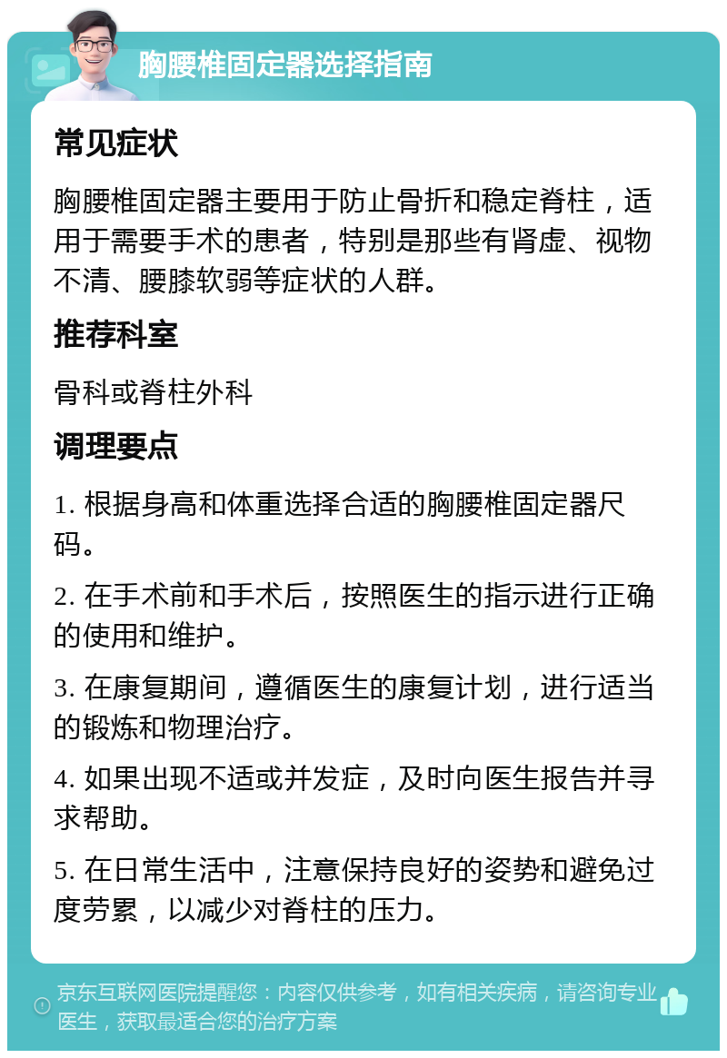 胸腰椎固定器选择指南 常见症状 胸腰椎固定器主要用于防止骨折和稳定脊柱，适用于需要手术的患者，特别是那些有肾虚、视物不清、腰膝软弱等症状的人群。 推荐科室 骨科或脊柱外科 调理要点 1. 根据身高和体重选择合适的胸腰椎固定器尺码。 2. 在手术前和手术后，按照医生的指示进行正确的使用和维护。 3. 在康复期间，遵循医生的康复计划，进行适当的锻炼和物理治疗。 4. 如果出现不适或并发症，及时向医生报告并寻求帮助。 5. 在日常生活中，注意保持良好的姿势和避免过度劳累，以减少对脊柱的压力。