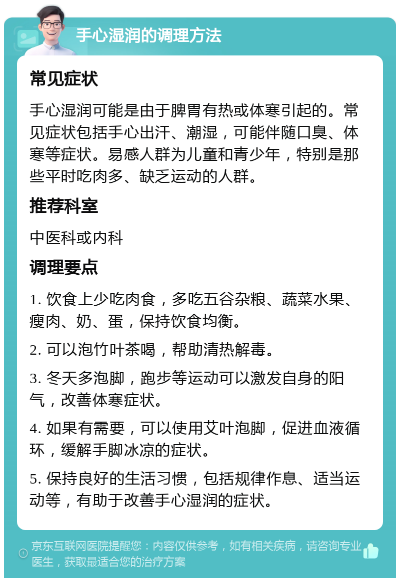 手心湿润的调理方法 常见症状 手心湿润可能是由于脾胃有热或体寒引起的。常见症状包括手心出汗、潮湿，可能伴随口臭、体寒等症状。易感人群为儿童和青少年，特别是那些平时吃肉多、缺乏运动的人群。 推荐科室 中医科或内科 调理要点 1. 饮食上少吃肉食，多吃五谷杂粮、蔬菜水果、瘦肉、奶、蛋，保持饮食均衡。 2. 可以泡竹叶茶喝，帮助清热解毒。 3. 冬天多泡脚，跑步等运动可以激发自身的阳气，改善体寒症状。 4. 如果有需要，可以使用艾叶泡脚，促进血液循环，缓解手脚冰凉的症状。 5. 保持良好的生活习惯，包括规律作息、适当运动等，有助于改善手心湿润的症状。