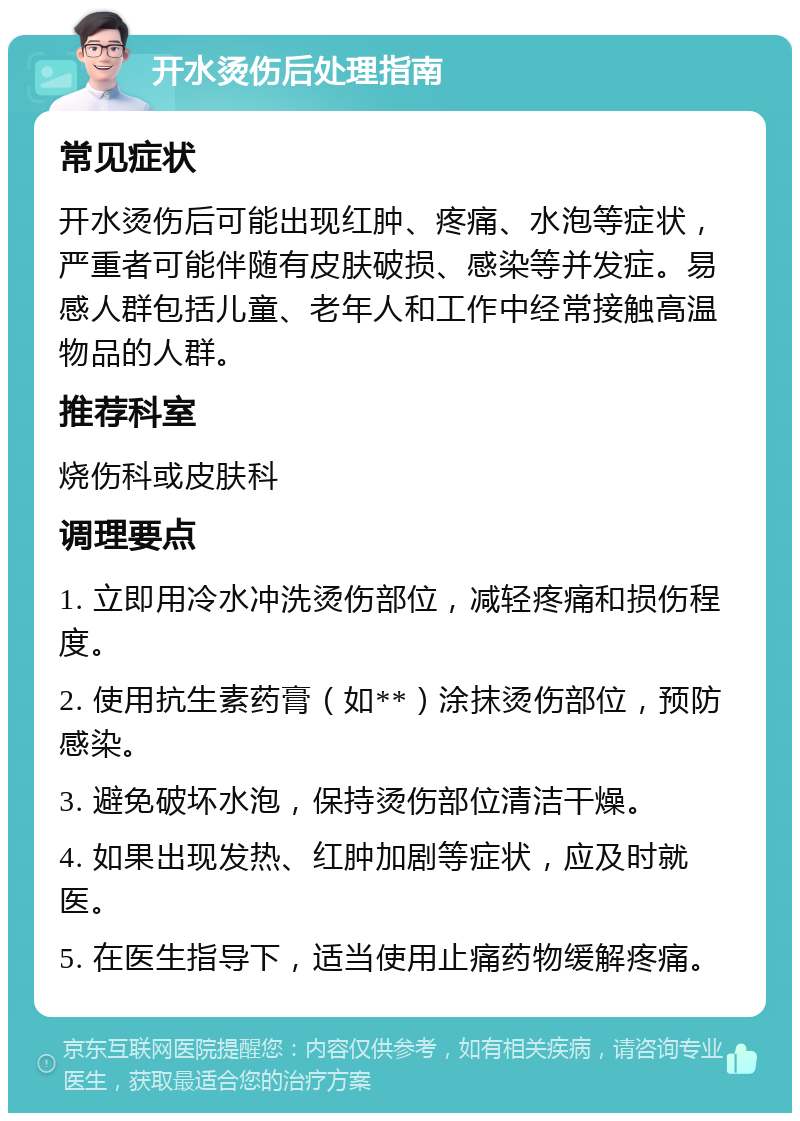 开水烫伤后处理指南 常见症状 开水烫伤后可能出现红肿、疼痛、水泡等症状，严重者可能伴随有皮肤破损、感染等并发症。易感人群包括儿童、老年人和工作中经常接触高温物品的人群。 推荐科室 烧伤科或皮肤科 调理要点 1. 立即用冷水冲洗烫伤部位，减轻疼痛和损伤程度。 2. 使用抗生素药膏（如**）涂抹烫伤部位，预防感染。 3. 避免破坏水泡，保持烫伤部位清洁干燥。 4. 如果出现发热、红肿加剧等症状，应及时就医。 5. 在医生指导下，适当使用止痛药物缓解疼痛。